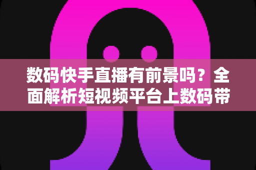 数码快手直播有前景吗?全面解析短视频平台上数码带货的机遇与挑战 数码快手直播有前景吗?全面解析短视频平台上数码带货的机遇与挑战