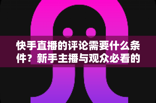 快手直播的评论需要什么条件？新手主播与观众必看的完整指南与规则解析