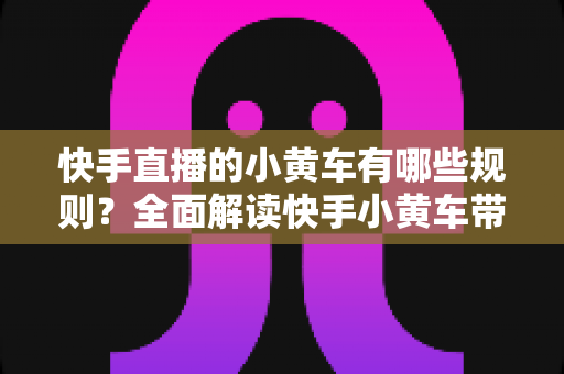 快手直播的小黄车有哪些规则?全面解读快手小黄车带货规范与合规运营指南 快手直播的小黄车有哪些规则?全面解读快手小黄车带货规范与合规运营指南