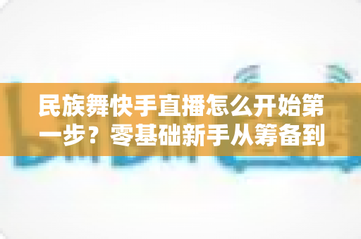 民族舞快手直播怎么开始第一步?零基础新手从筹备到开播的完整实战指南 民族舞快手直播怎么开始第一步?零基础新手从筹备到开播的完整实战指南