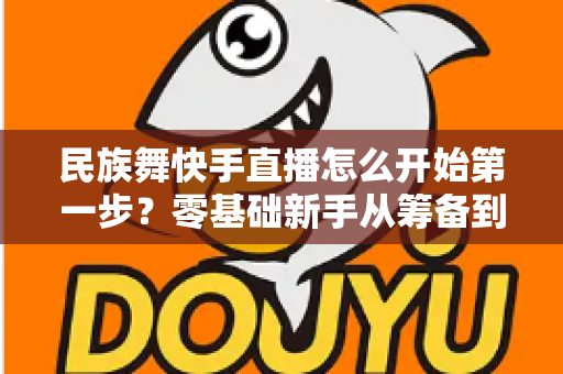 民族舞快手直播怎么开始第一步?零基础新手从筹备到开播的完整实战指南 民族舞快手直播怎么开始第一步?零基础新手从筹备到开播的完整实战指南