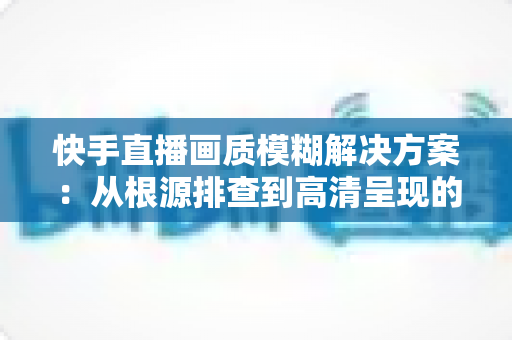 快手直播画质模糊解决方案:从根源排查到高清呈现的完整实战指南 快手直播画质模糊解决方案:从根源排查到高清呈现的完整实战指南