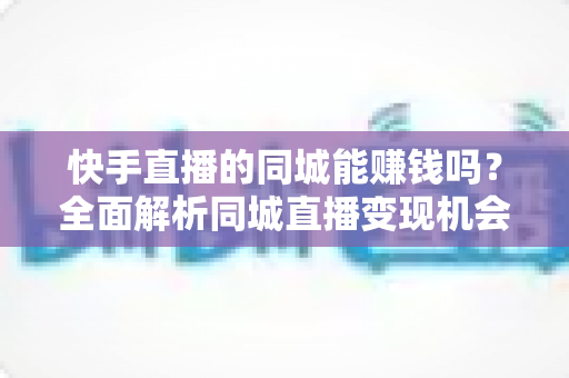 快手直播的同城能赚钱吗?全面解析同城直播变现机会与实操攻略 快手直播的同城能赚钱吗?全面解析同城直播变现机会与实操攻略