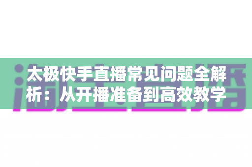 太极快手直播常见问题全解析:从开播准备到高效教学的实用指南 太极快手直播常见问题全解析:从开播准备到高效教学的实用指南