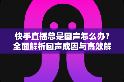 快手直播总是回声怎么办？全面解析回声成因与高效解决技巧