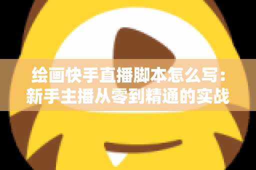 绘画快手直播脚本怎么写：新手主播从零到精通的实战指南与全流程话术模板