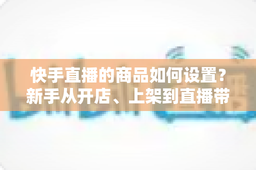 快手直播的商品如何设置?新手从开店、上架到直播带货的完整实操指南 快手直播的商品如何设置?新手从开店、上架到直播带货的完整实操指南