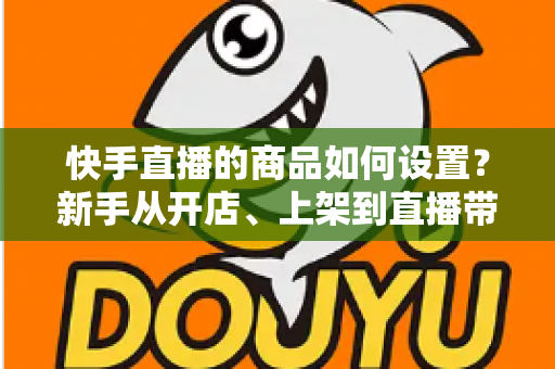 快手直播的商品如何设置?新手从开店、上架到直播带货的完整实操指南 快手直播的商品如何设置?新手从开店、上架到直播带货的完整实操指南