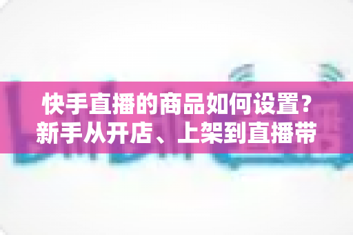 快手直播的商品如何设置?新手从开店、上架到直播带货的完整实操指南 快手直播的商品如何设置?新手从开店、上架到直播带货的完整实操指南