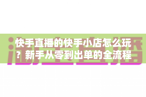 快手直播的快手小店怎么玩？新手从零到出单的全流程实战指南