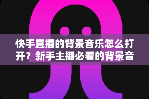 快手直播的背景音乐怎么打开?新手主播必看的背景音乐设置全攻略 快手直播的背景音乐怎么打开?新手主播必看的背景音乐设置全攻略
