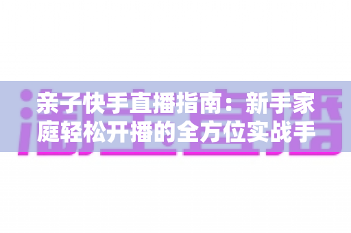 亲子快手直播指南:新手家庭轻松开播的全方位实战手册 亲子快手直播指南:新手家庭轻松开播的全方位实战手册