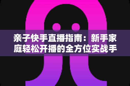 亲子快手直播指南:新手家庭轻松开播的全方位实战手册 亲子快手直播指南:新手家庭轻松开播的全方位实战手册