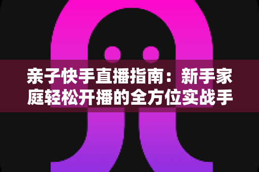 亲子快手直播指南:新手家庭轻松开播的全方位实战手册 亲子快手直播指南:新手家庭轻松开播的全方位实战手册