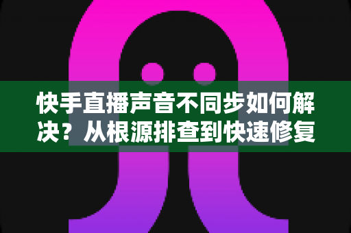 快手直播声音不同步如何解决？从根源排查到快速修复的完整实用指南