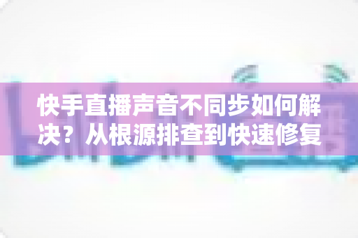 快手直播声音不同步如何解决？从根源排查到快速修复的完整实用指南