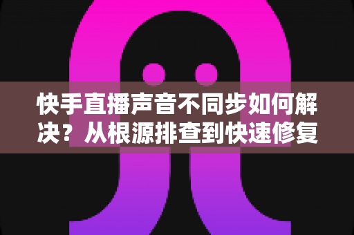 快手直播声音不同步如何解决？从根源排查到快速修复的完整实用指南