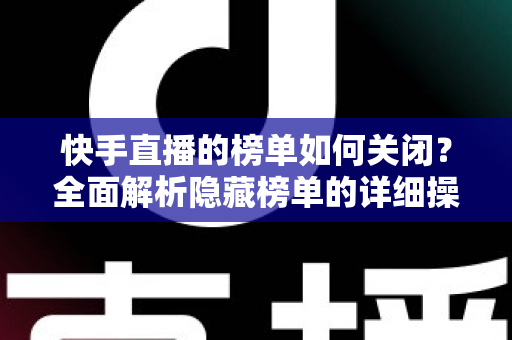快手直播的榜单如何关闭?全面解析隐藏榜单的详细操作步骤与实用技巧指南 快手直播的榜单如何关闭?全面解析隐藏榜单的详细操作步骤与实用技巧指南
