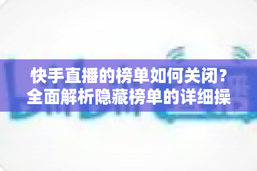 快手直播的榜单如何关闭?全面解析隐藏榜单的详细操作步骤与实用技巧指南 快手直播的榜单如何关闭?全面解析隐藏榜单的详细操作步骤与实用技巧指南