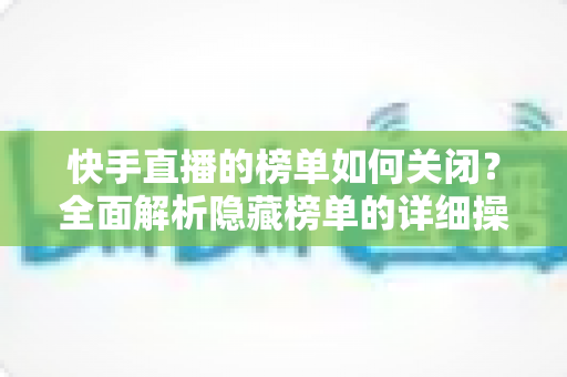 快手直播的榜单如何关闭?全面解析隐藏榜单的详细操作步骤与实用技巧指南 快手直播的榜单如何关闭?全面解析隐藏榜单的详细操作步骤与实用技巧指南