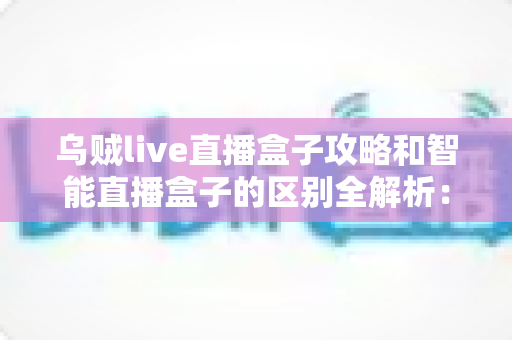 乌贼live直播盒子攻略和智能直播盒子的区别全解析：一文读懂如何选对直播观看方案