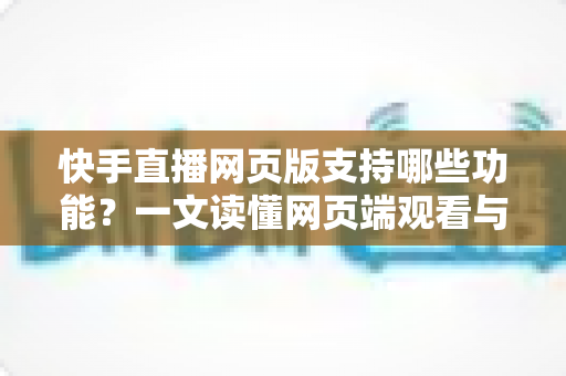 快手直播网页版支持哪些功能?一文读懂网页端观看与互动的完整体验 快手直播网页版支持哪些功能?一文读懂网页端观看与互动的完整体验