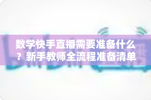 数学快手直播需要准备什么?新手教师全流程准备清单与实战指南 数学快手直播需要准备什么?新手教师全流程准备清单与实战指南