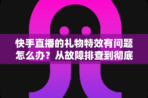 快手直播的礼物特效有问题怎么办?从故障排查到彻底解决的全流程实用指南 快手直播的礼物特效有问题怎么办?从故障排查到彻底解决的全流程实用指南