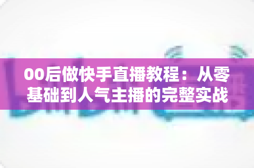 00后做快手直播教程:从零基础到人气主播的完整实战指南 00后做快手直播教程:从零基础到人气主播的完整实战指南