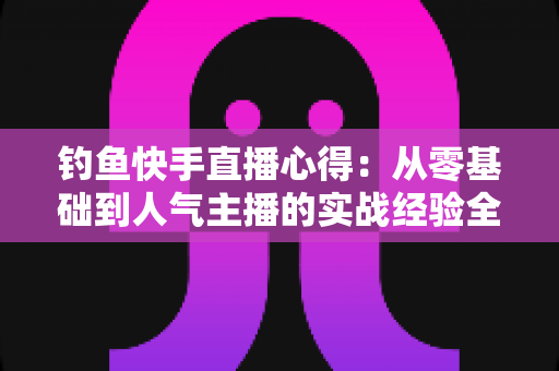 钓鱼快手直播心得：从零基础到人气主播的实战经验全分享