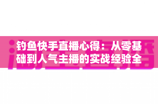 钓鱼快手直播心得：从零基础到人气主播的实战经验全分享