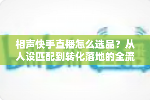 相声快手直播怎么选品?从人设匹配到转化落地的全流程实战指南 相声快手直播怎么选品?从人设匹配到转化落地的全流程实战指南