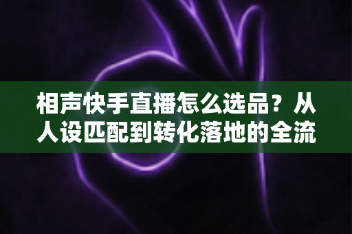 相声快手直播怎么选品？从人设匹配到转化落地的全流程实战指南