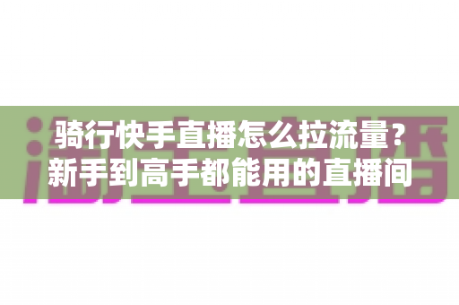 骑行快手直播怎么拉流量?新手到高手都能用的直播间增流实战指南 骑行快手直播怎么拉流量?新手到高手都能用的直播间增流实战指南