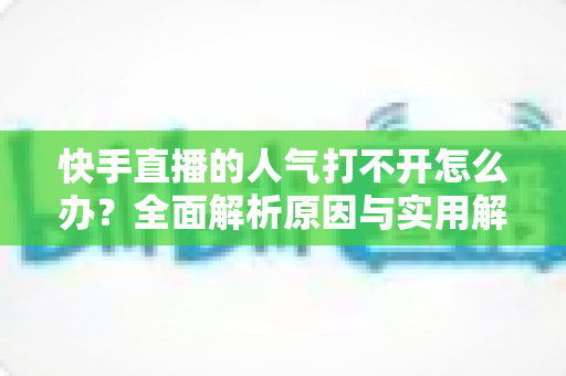 快手直播的人气打不开怎么办?全面解析原因与实用解决方法指南 快手直播的人气打不开怎么办?全面解析原因与实用解决方法指南