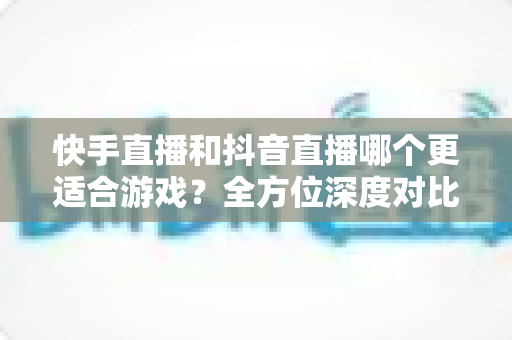 快手直播和抖音直播哪个更适合游戏?全方位深度对比助你选出最佳直播平台 快手直播和抖音直播哪个更适合游戏?全方位深度对比助你选出最佳直播平台