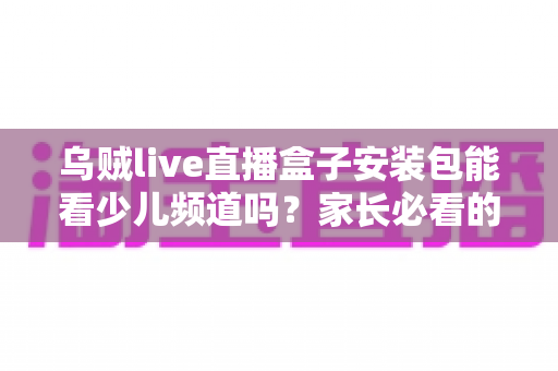 乌贼live直播盒子安装包能看少儿频道吗?家长必看的安装与观看全解析 乌贼live直播盒子安装包能看少儿频道吗?家长必看的安装与观看全解析