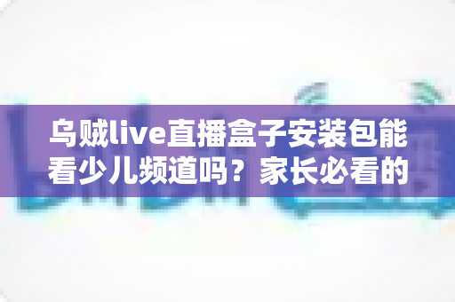 乌贼live直播盒子安装包能看少儿频道吗?家长必看的安装与观看全解析 乌贼live直播盒子安装包能看少儿频道吗?家长必看的安装与观看全解析