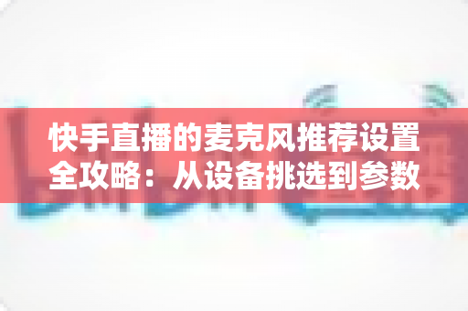快手直播的麦克风推荐设置全攻略:从设备挑选到参数调校的完整指南 快手直播的麦克风推荐设置全攻略:从设备挑选到参数调校的完整指南