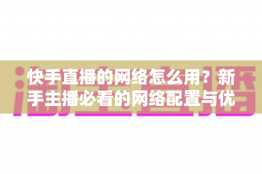 快手直播的网络怎么用?新手主播必看的网络配置与优化全攻略 快手直播的网络怎么用?新手主播必看的网络配置与优化全攻略