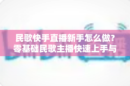 民歌快手直播新手怎么做?零基础民歌主播快速上手与涨粉变现全攻略 民歌快手直播新手怎么做?零基础民歌主播快速上手与涨粉变现全攻略