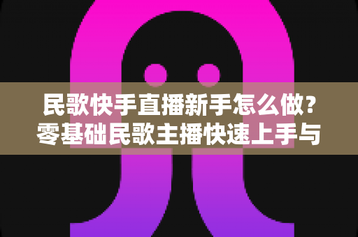 民歌快手直播新手怎么做？零基础民歌主播快速上手与涨粉变现全攻略