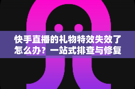 快手直播的礼物特效失效了怎么办？一站式排查与修复指南，快速找回炫酷直播特效