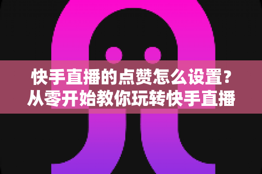 快手直播的点赞怎么设置？从零开始教你玩转快手直播间点赞设置与互动提升技巧