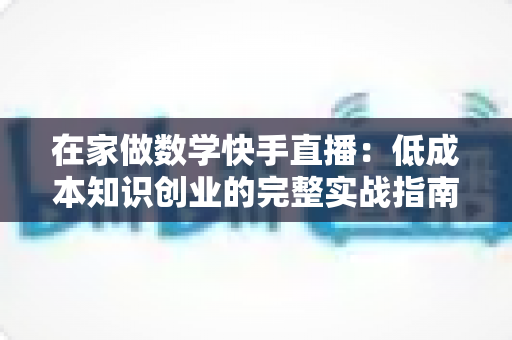 在家做数学快手直播：低成本知识创业的完整实战指南，助你从零基础到人气主播
