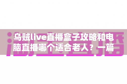 乌贼live直播盒子攻略和电脑直播哪个适合老人？一篇讲透的实用对比指南