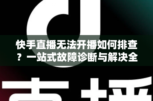 快手直播无法开播如何排查？一站式故障诊断与解决全攻略