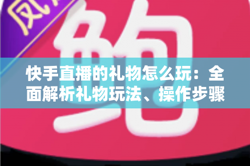 快手直播的礼物怎么玩：全面解析礼物玩法、操作步骤与实用技巧