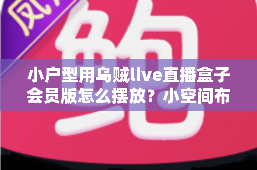 小户型用乌贼live直播盒子会员版怎么摆放?小空间布局优化与美观收纳全攻略 小户型用乌贼live直播盒子会员版怎么摆放?小空间布局优化与美观收纳全攻略
