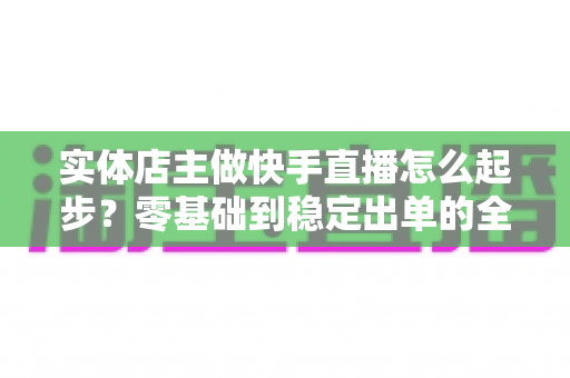 实体店主做快手直播怎么起步?零基础到稳定出单的全流程实操指南 实体店主做快手直播怎么起步?零基础到稳定出单的全流程实操指南